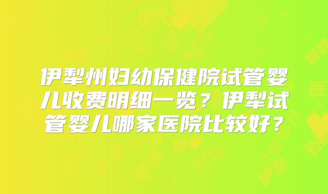 伊犁州妇幼保健院试管婴儿收费明细一览？伊犁试管婴儿哪家医院比较好？