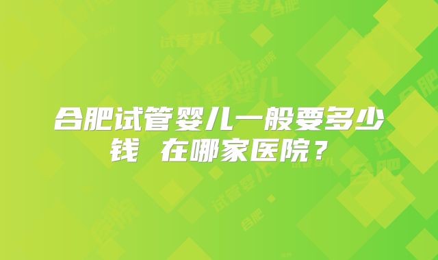 合肥试管婴儿一般要多少钱 在哪家医院？
