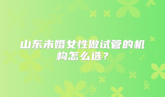 山东未婚女性做试管的机构怎么选？
