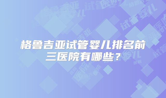格鲁吉亚试管婴儿排名前三医院有哪些？