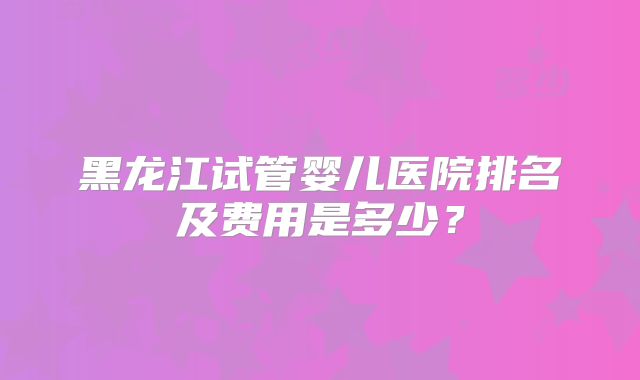 黑龙江试管婴儿医院排名及费用是多少？