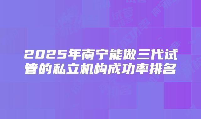2025年南宁能做三代试管的私立机构成功率排名