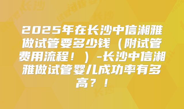 2025年在长沙中信湘雅做试管要多少钱(附试管费用流程!)-长沙中信湘雅做试管婴儿成功率有多高?!