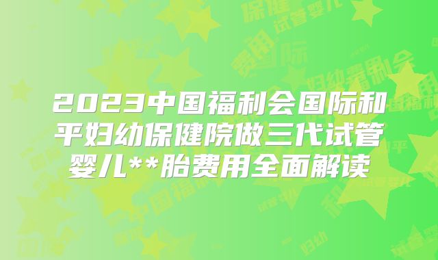 2023中国福利会国际和平妇幼保健院做三代试管婴儿**胎费用全面解读