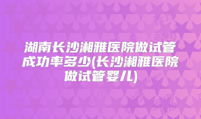 湖南长沙湘雅医院做试管成功率多少(长沙湘雅医院做试管婴儿)