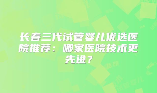 长春三代试管婴儿优选医院推荐:哪家医院技术更先进?