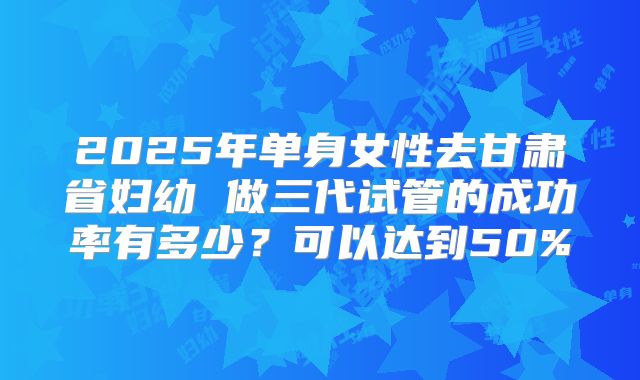 2025年单身女性去甘肃省妇幼 做三代试管的成功率有多少？可以达到50%