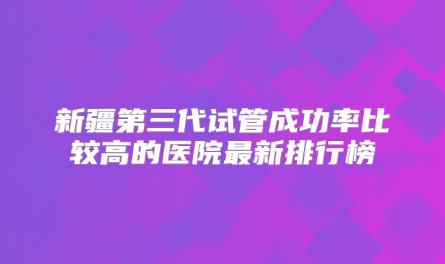新疆第三代试管成功率比较高的医院最新排行榜