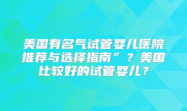 美国有名气试管婴儿医院推荐与选择指南”？美国比较好的试管婴儿？
