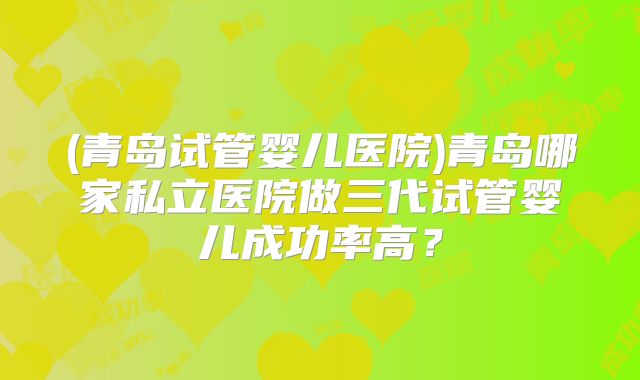 (青岛试管婴儿医院)青岛哪家私立医院做三代试管婴儿成功率高？