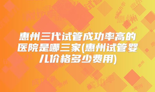 惠州三代试管成功率高的医院是哪三家(惠州试管婴儿价格多少费用)