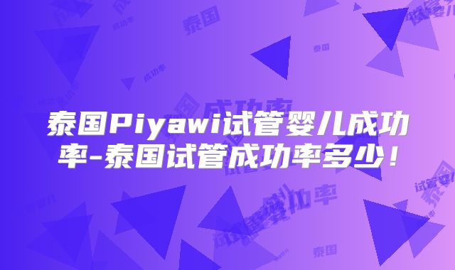 泰国Piyawi试管婴儿成功率-泰国试管成功率多少!