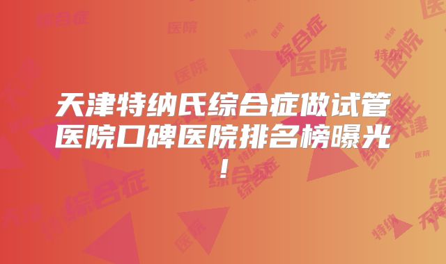 天津特纳氏综合症做试管医院口碑医院排名榜曝光!