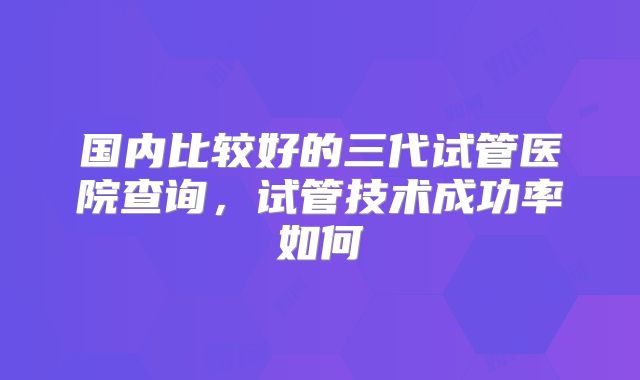 国内比较好的三代试管医院查询,试管技术成功率如何