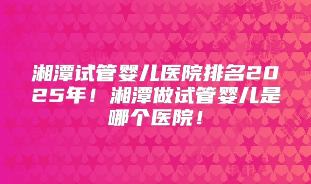 湘潭试管婴儿医院排名2025年!湘潭做试管婴儿是哪个医院!