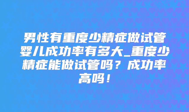 男性有重度少精症做试管婴儿成功率有多大_重度少精症能做试管吗？成功率高吗！