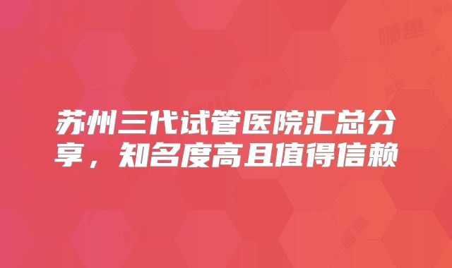 苏州三代试管医院汇总分享，知名度高且值得信赖
