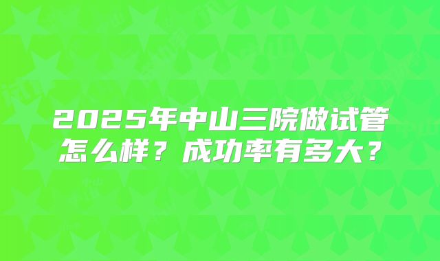 2025年中山三院做试管怎么样？成功率有多大？