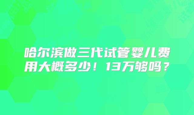 哈尔滨做三代试管婴儿费用大概多少！13万够吗？