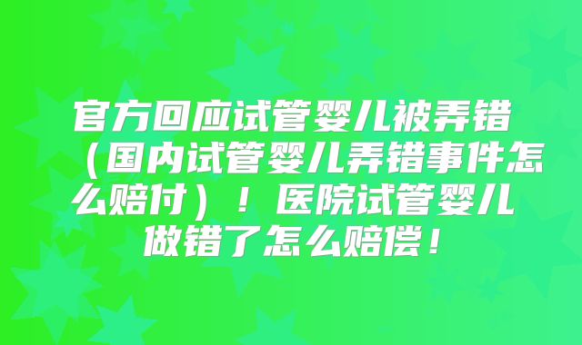 官方回应试管婴儿被弄错（国内试管婴儿弄错事件怎么赔付）！医院试管婴儿做错了怎么赔偿！
