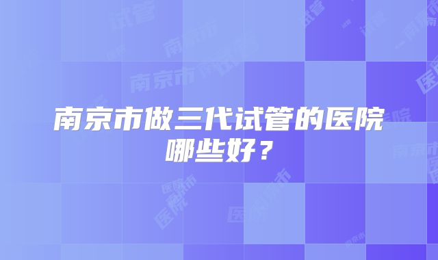 南京市做三代试管的医院哪些好?
