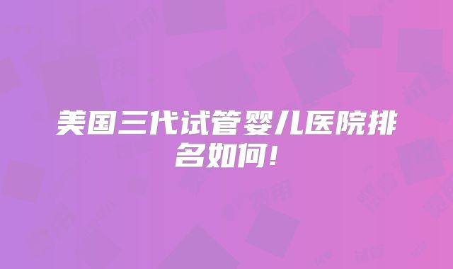 美国三代试管婴儿医院排名如何!