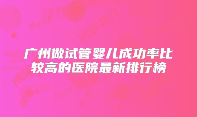 广州做试管婴儿成功率比较高的医院最新排行榜
