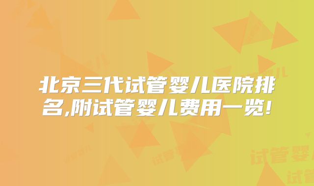 北京三代试管婴儿医院排名,附试管婴儿费用一览!