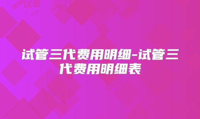 试管三代费用明细-试管三代费用明细表
