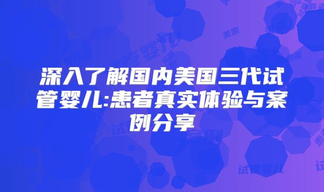 深入了解国内美国三代试管婴儿:患者真实体验与案例分享