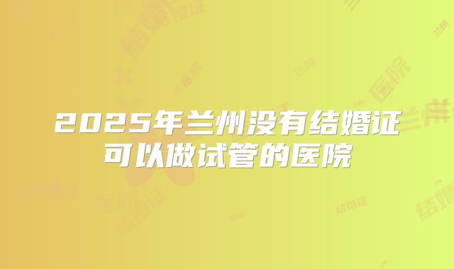 2025年兰州没有结婚证可以做试管的医院
