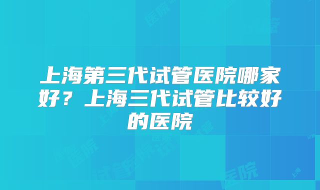上海第三代试管医院哪家好？上海三代试管比较好的医院
