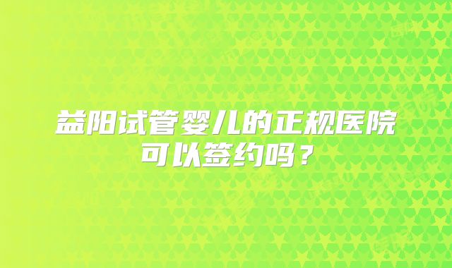 益阳试管婴儿的正规医院可以签约吗？