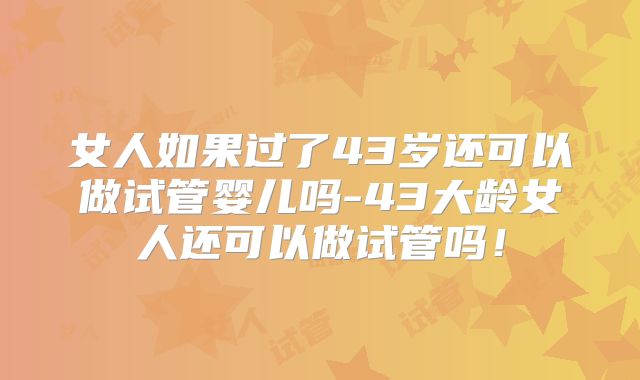 女人如果过了43岁还可以做试管婴儿吗-43大龄女人还可以做试管吗！