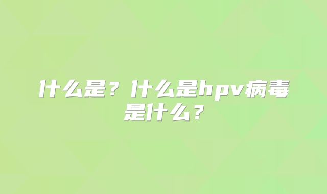 什么是？什么是hpv病毒是什么？