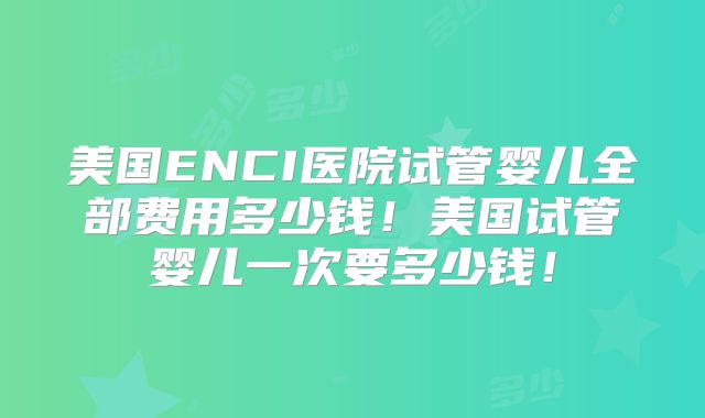 美国ENCI医院试管婴儿全部费用多少钱！美国试管婴儿一次要多少钱！