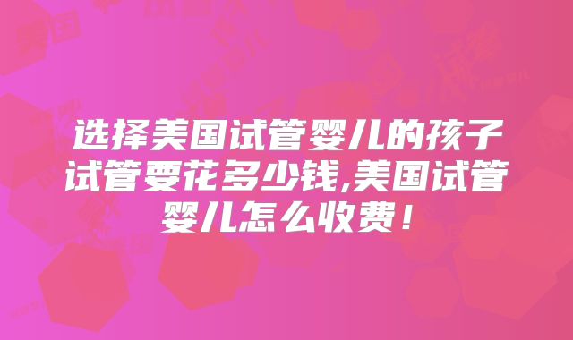 选择美国试管婴儿的孩子试管要花多少钱,美国试管婴儿怎么收费！