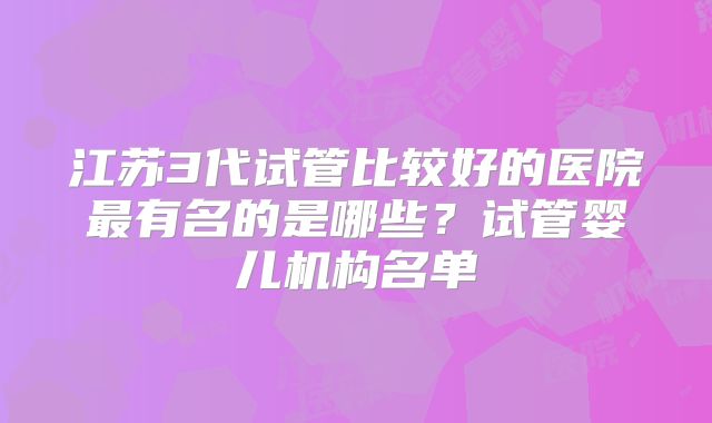江苏3代试管比较好的医院最有名的是哪些？试管婴儿机构名单