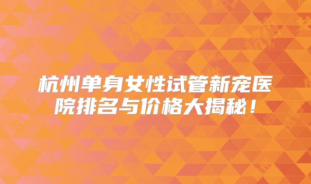 杭州单身女性试管新宠医院排名与价格大揭秘！