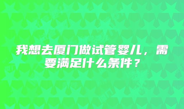 我想去厦门做试管婴儿，需要满足什么条件？