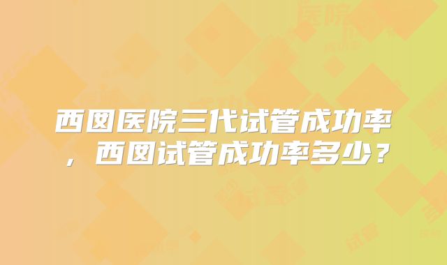 西囡医院三代试管成功率，西囡试管成功率多少？