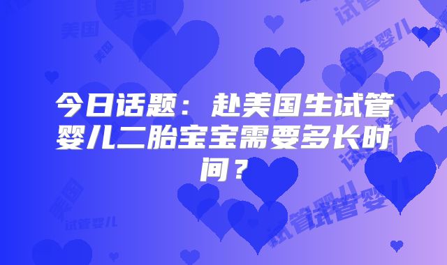 今日话题：赴美国生试管婴儿二胎宝宝需要多长时间？
