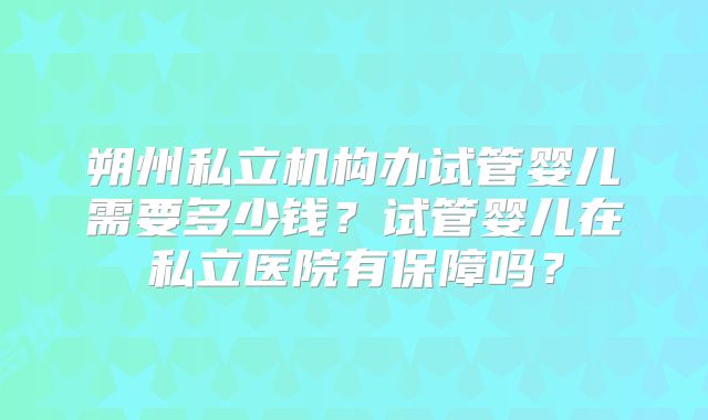 朔州私立机构办试管婴儿需要多少钱？试管婴儿在私立医院有保障吗？