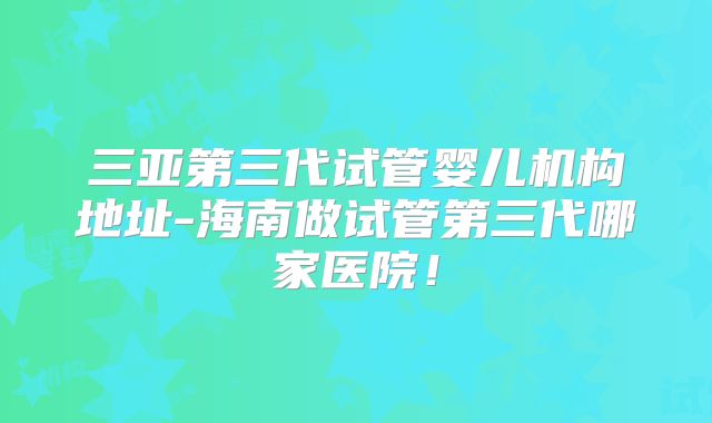 三亚第三代试管婴儿机构地址-海南做试管第三代哪家医院！