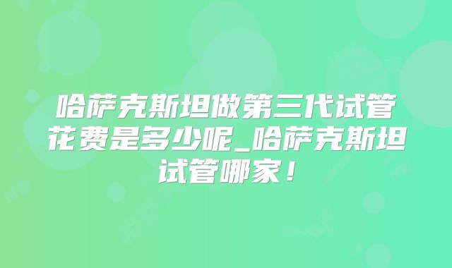 哈萨克斯坦做第三代试管花费是多少呢_哈萨克斯坦试管哪家！