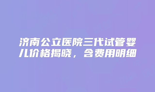 济南公立医院三代试管婴儿价格揭晓，含费用明细