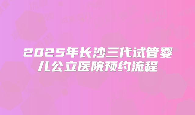 2025年长沙三代试管婴儿公立医院预约流程