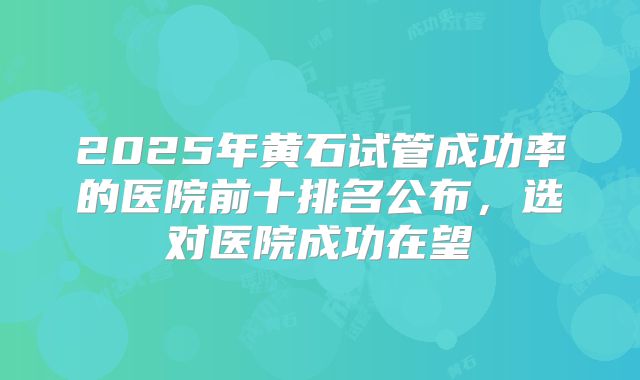 2025年黄石试管成功率的医院前十排名公布，选对医院成功在望