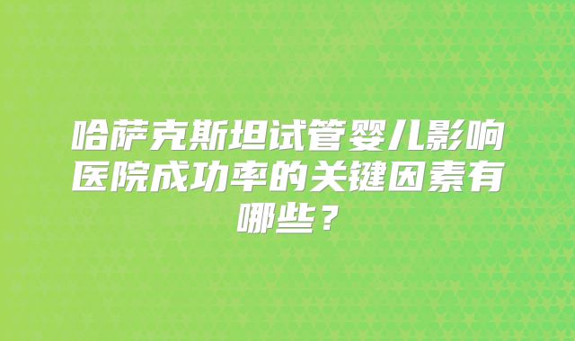 哈萨克斯坦试管婴儿影响医院成功率的关键因素有哪些?