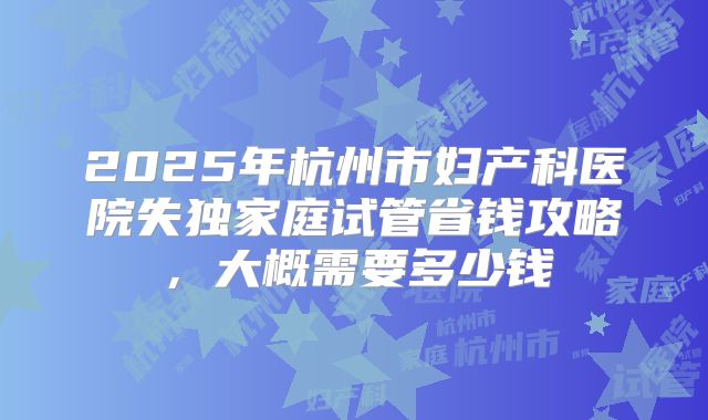 2025年杭州市妇产科医院失独家庭试管省钱攻略,大概需要多少钱